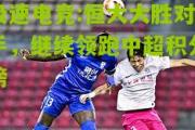极速电竞:恒大大胜对手，继续领跑中超积分榜