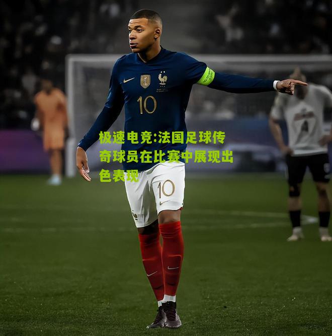 法国足球传奇球员在比赛中展现出色表现